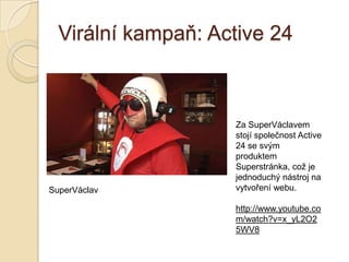 Virální kampaň: Active 24
Za SuperVáclavem
stojí společnost Active
24 se svým
produktem
Superstránka, což je
jednoduchý nástroj na
vytvoření webu.
http://www.youtube.co
m/watch?v=x_yL2O2
5WV8
SuperVáclav
 