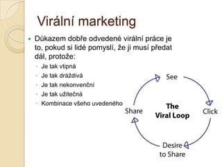 Virální marketing
 Důkazem dobře odvedené virální práce je
to, pokud si lidé pomyslí, že ji musí předat
dál, protože:
◦ Je tak vtipná
◦ Je tak dráždivá
◦ Je tak nekonvenční
◦ Je tak užitečná
◦ Kombinace všeho uvedeného
 