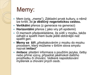 Memy:
 Mem (orig. „meme”). Základní prvek kultury, o němž
lze tvrdit, že je dědičný negenetickou cestou.
 Vertikální přenos (z generace na generaci)
 Horizontální přenos ( jako viry při epidemii)
 O memech předpokládáme, že sídlí v mozku, takže
odhalit a spatřit mem bude ještě obtížnější než
spatřit gen.
 Memy se šíří „přeskakováním z mozku do mozku
procesem, který můžeme v širším slova smyslu
nazvat imitací”
 Imitace: předání informace s použitím jazyka, četby
nebo přímé výzvy, případně jakéhokoli dalšího
prostředku či chování. Veškeré napodobování
myšlenek a chování jiných osob.
 