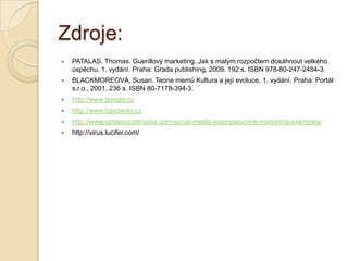 Zdroje:
 PATALAS, Thomas. Guerillový marketing. Jak s malým rozpočtem dosáhnout velkého
úspěchu. 1. vydání. Praha: Grada publishing, 2009. 192 s. ISBN 978-80-247-2484-3.
 BLACKMOREOVÁ, Susan. Teorie memů Kultura a její evoluce. 1. vydání. Praha: Portál
s.r.o., 2001. 236 s. ISBN 80-7178-394-3.
 http://www.google.cz
 http://www.topclanky.cz
 http://www.ignitesocialmedia.com/social-media-examples/viral-marketing-examples/
 http://virus.lucifer.com/
 