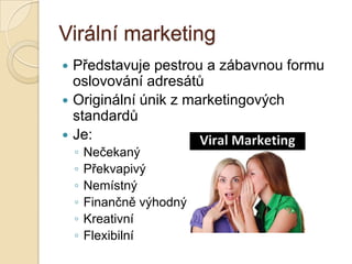 Virální marketing
 Představuje pestrou a zábavnou formu
oslovování adresátů
 Originální únik z marketingových
standardů
 Je:
◦ Nečekaný
◦ Překvapivý
◦ Nemístný
◦ Finančně výhodný
◦ Kreativní
◦ Flexibilní
 