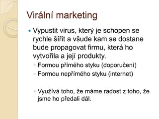 Virální marketing
 Vypustit virus, který je schopen se
rychle šířit a všude kam se dostane
bude propagovat firmu, která ho
vytvořila a její produkty.
◦ Formou přímého styku (doporučení)
◦ Formou nepřímého styku (internet)
◦ Využívá toho, že máme radost z toho, že
jsme ho předali dál.
 