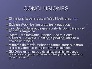 CONCLUSIONES El mejor sitio para buscar Web Hosting es  http:// google.com / Existen Web Hosting gratuitos y pagados Uno de los Beneficios que aporta la Domótica es el ahorro energético Spim, Ransomware, Pishing,  Spam, Scam, Malware, Spyware, Sniffing, Spoofing, atacan a través de emails,. A través de Movie Maker podemos crear nuestros propios videos, con efectos y transiciones. SkyDrive es un e sacio de almacenamiento donde podemos compartir archivos y fotos prácticamente con todo el mundo. 