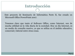 Introducción

Este proyecto de Seminario de Informática Parte II, fue creado en
Microsoft Office PowerPoint 2007.

Tenemos claro que tanto el Software Office, como Internet, son de
mucha utilidad en la vida diaria de la sociedad. Hoy en día Internet, es
un medio de consulta masivo, ya que se utiliza en el ámbito educativo,
comercial y laboral entre otras cosas.




                                                                   Menú
 
