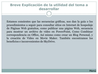 Breve Explicación de la utilidad del tema a
                 desarrollar


Estamos consientes que las secuencias gráficas, nos dan la guía o los
procedimientos a seguir para consultar sitios en Internet de hospedaje
de Páginas Web gratuitos, como publicar una página Web, secuencia
para mostrar un archivo de video en PowerPoint, Como Combinar
correspondencia en Office, Así mismo como crear un Blog Personal, y
la creación de Video en Movie Maker. También encontramos los
beneficios e inconvenientes de SkyDrive.




                                                                   Menú
 