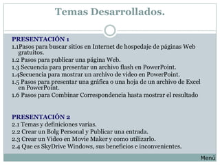 Temas Desarrollados.

PRESENTACIÓN 1
1.1Pasos para buscar sitios en Internet de hospedaje de páginas Web
   gratuitos.
1.2 Pasos para publicar una página Web.
1.3 Secuencia para presentar un archivo flash en PowerPoint.
1.4Secuencia para mostrar un archivo de video en PowerPoint.
1.5 Pasos para presentar una gráfica o una hoja de un archivo de Excel
   en PowerPoint.
1.6 Pasos para Combinar Correspondencia hasta mostrar el resultado


PRESENTACIÓN 2
2.1 Temas y definiciones varias.
2.2 Crear un Bolg Personal y Publicar una entrada.
2.3 Crear un Video en Movie Maker y como utilizarlo.
2.4 Que es SkyDrive Windows, sus beneficios e inconvenientes.
                                                                         Menú
 