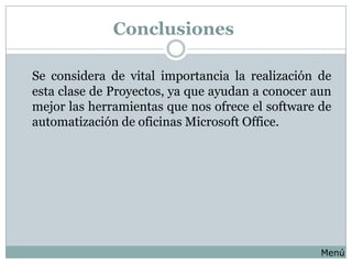 Conclusiones

Se considera de vital importancia la realización de
esta clase de Proyectos, ya que ayudan a conocer aun
mejor las herramientas que nos ofrece el software de
automatización de oficinas Microsoft Office.




                                                  Menú
 