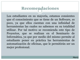 Recomendaciones
Los estudiantes en su mayoría, estamos consientes
que el conocimiento que se tiene de un Software, es
poco, ya que ellos cuentan con una infinidad de
herramientas las cuales no sabemos en su totalidad
utilizar. Por tal motivo se recomienda este tipo de
Proyectos, que se realizan en el Seminario de
Informática, ya que por medio del mismo permite al
estudiante poner en práctica las herramientas de
automatización de oficinas, que le permitirán ser un
mejor profesional.


                                                  Menú
 