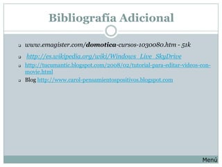 Bibliografía Adicional

   www.emagister.com/domotica-cursos-1030080.htm - 51k
   http://es.wikipedia.org/wiki/Windows_Live_SkyDrive
   http://tucumantic.blogspot.com/2008/02/tutorial-para-editar-videos-con-
    movie.html
   Blog http://www.carol-pensamientospositivos.blogspot.com




                                                                       Menú
 