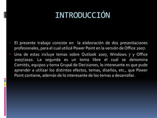 INTRODUCCIÓNEl presente trabajo consiste en  la elaboración de dos presentaciones profesionales, para el cual utilicé Power Point en la versión de Office 2007. Una de estas incluye temas sobre Outlook 2007, Windows 7 y Office 2007/2010. La segunda es un tema libre el cual se denomina Comités, equipos y toma Grupal de Decisiones, lo interesante es que pude aprender a utilizar los distintos efectos, temas, diseños, etc., que Power Point contiene, además de lo interesante de los temas a desarrollar. 