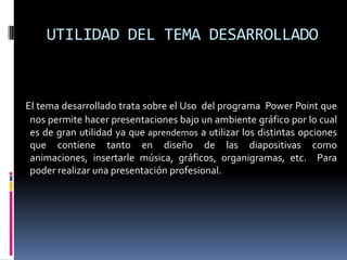 UTILIDAD DEL TEMA DESARROLLADOEl tema desarrollado trata sobre el Uso  del programa  Power Point que nos permite hacer presentaciones bajo un ambiente gráfico por lo cual es de gran utilidad ya que aprendemos a utilizar los distintas opciones que contiene tanto en diseño de las diapositivas como animaciones, insertarle música, gráficos, organigramas, etc.  Para poder realizar una presentación profesional. 