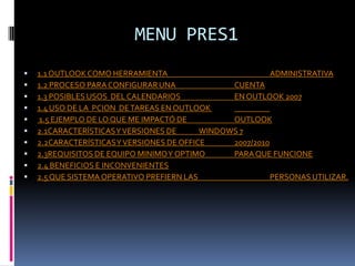 MENU PRES11.1 OUTLOOK COMO HERRAMIENTA       		 	ADMINISTRATIVA 1.2 PROCESO PARA CONFIGURAR UNA 		CUENTA1.3 POSIBLES USOS  DEL CALENDARIOS 	 	EN OUTLOOK 2007 1.4 USO DE LA  PCION  DE TAREAS EN OUTLOOK  1.5 EJEMPLO DE LO QUE ME IMPACTÓ DE 		OUTLOOK2.1CARACTERÍSTICAS Y VERSIONES DE 	WINDOWS 7 2.2CARACTERÍSTICAS Y VERSIONES DE OFFICE 	2007/2010 2.3REQUISITOS DE EQUIPO MINIMO Y OPTIMO 	PARA QUE FUNCIONE2.4 BENEFICIOS E INCONVENIENTES2.5 QUE SISTEMA OPERATIVO PREFIERN LAS 		PERSONAS UTILIZAR.