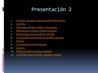 Presentación 2Comités, equipos y toma grupal de decisiones.Comités.Naturaleza de los comités y los grupos.Motivos para utilizar comités y grupos.Desventaja y mal uso de los comités.La operación exitosa de los comités y grupos.GruposCaracterísticas de los grupos.EquiposDiferencia entre grupos y equiposConflictos entre comités,  grupos y quipos.