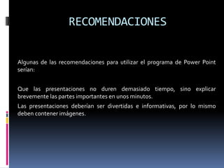 RECOMENDACIONES	Algunas de las recomendaciones para utilizar el programa de Power Point serían:	Que las presentaciones no duren demasiado tiempo, sino explicar brevemente las partes importantes en unos minutos.	Las presentaciones deberían ser divertidas e informativas, por lo mismo deben contener imágenes.