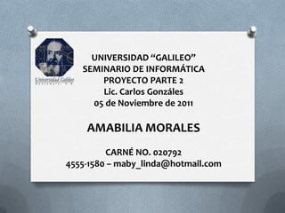 UNIVERSIDAD “GALILEO”
   SEMINARIO DE INFORMÁTICA
       PROYECTO PARTE 2
       Lic. Carlos Gonzáles
     05 de Noviembre de 2011

    AMABILIA MORALES
         CARNÉ NO. 020792
4555-1580 – maby_linda@hotmail.com
 