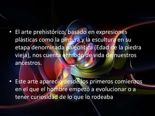 • El arte prehistórico, basado en expresiones
  plásticas como la pintura y la escultura en su
  etapa denominada paleolítica (Edad de la piedra
  vieja), nos cuenta el modo de vida de nuestros
  ancestros.

• Este arte apareció desde los primeros comienzos
  en el que el hombre empezó a evolucionar o a
  tener curiosidad de lo que lo rodeaba
 