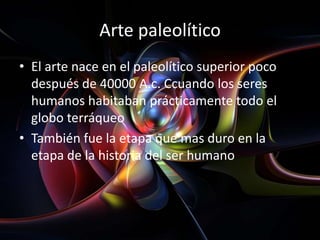 Arte paleolítico
• El arte nace en el paleolítico superior poco
  después de 40000 A.c. Ccuando los seres
  humanos habitaban prácticamente todo el
  globo terráqueo
• También fue la etapa que mas duro en la
  etapa de la historia del ser humano
 