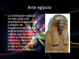 Arte egipcio
• La civilización egipcia
  no sólo creó una
  arquitectura, escultura
  y pintura de
  impresionante belleza,
  sino también toda una
  cultura que ha hecho
  soñar a investigadores,
  literatos y personas
  corrientes, donde se
  funde lo histórico, lo
  mítico y lo misterioso.
 
