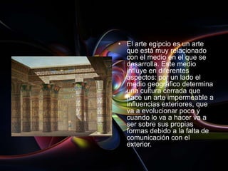 • El arte egipcio es un arte
  que está muy relacionado
  con el medio en el que se
  desarrolla. Este medio
  influye en diferentes
  aspectos: por un lado el
  medio geográfico determina
  una cultura cerrada que
  hace un arte impermeable a
  influencias exteriores, que
  va a evolucionar poco y
  cuando lo va a hacer va a
  ser sobre sus propias
  formas debido a la falta de
  comunicación con el
  exterior.
 