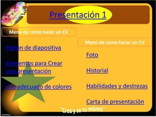 Presentación 1
 Menú de como hacer un CV
                            Menú de como hacer un CV
Patrón de diapositiva
                            Foto
Elementos para Crear
una presentación            Historial

Uso adecuado de colores     Habilidades y destrezas

                            Carta de presentación
 