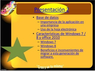 Presentación 2
• Base de datos
  – Importancia de la aplicación en
    una empresa
  – Uso de la hoja electrónica
• Características de Windows 7 /
  8 y office 2010
  – Windows 7
  – Windows 8
  – Beneficios e inconvenientes de
    migrar a esta generación de
    software.
 