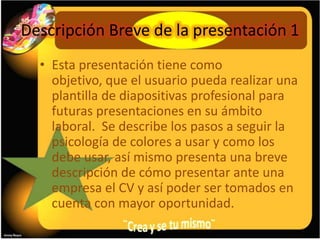 Descripción Breve de la presentación 1
  • Esta presentación tiene como
    objetivo, que el usuario pueda realizar una
    plantilla de diapositivas profesional para
    futuras presentaciones en su ámbito
    laboral. Se describe los pasos a seguir la
    psicología de colores a usar y como los
    debe usar, así mismo presenta una breve
    descripción de cómo presentar ante una
    empresa el CV y así poder ser tomados en
    cuenta con mayor oportunidad.
 