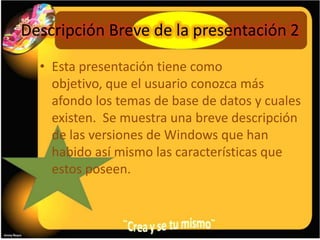 Descripción Breve de la presentación 2
  • Esta presentación tiene como
    objetivo, que el usuario conozca más
    afondo los temas de base de datos y cuales
    existen. Se muestra una breve descripción
    de las versiones de Windows que han
    habido así mismo las características que
    estos poseen.
 