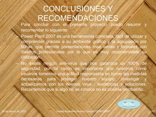 CONCLUSIONES Y
RECOMENDACIONES
Para concluir con el presente proyecto puedo resumir y
recomendar lo siguiente:
– Power Point 2007 es una herramienta completa, fácil de utilizar y
comprender gracias a su ambiente gráfico y la agrupación por
fichas, que permite presentaciones mas serias y formales con
diseños profesionales por lo que es muy recomendable su
utilización.
– No existe ningún anti-virus que nos garantice un 100% de
seguridad, por tal razón es importante que nosotros como
usuarios tomemos una actitud responsable en tomar las medidas
necesarias para proteger nuestro equipo, investigar y
actualizarnos con los nuevos virus , tendencias y soluciones.
Recordemos que si algo no se conoce no es posible combatirlo.
18 de marzo de 2022 Violeta Argentina Alvarez García IDE06115067 10
MENÚ
 