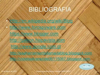 BIBLIOGRAFIA
• Http://en.wikipedia.org/wiki/Blog
• http://www.forospyware.com
https://www.blogger.com
http://galeon.hispavista.com
http://www.google.com.gt
http://esaherramientallamadablog.blogspot.com
http://violetaalvarezide06115067.blogspot.com
18 de marzo de 2022 Violeta Argentina Alvarez García IDE06115067 11
MENU
 