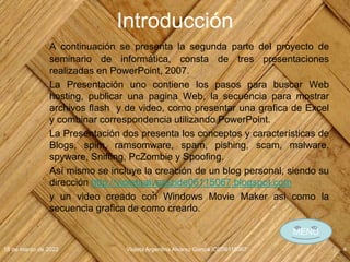 Introducción
A continuación se presenta la segunda parte del proyecto de
seminario de informática, consta de tres presentaciones
realizadas en PowerPoint, 2007.
La Presentación uno contiene los pasos para buscar Web
hosting, publicar una pagina Web, la secuencia para mostrar
archivos flash y de video, como presentar una grafica de Excel
y combinar correspondencia utilizando PowerPoint.
La Presentación dos presenta los conceptos y características de
Blogs, spim, ramsomware, spam, pishing, scam, malware,
spyware, Sniffing, PcZombie y Spoofing.
Así mismo se incluye la creación de un blog personal, siendo su
dirección http://violetaalvarezide06115067.blogspot.com
y un video creado con Windows Movie Maker asi como la
secuencia grafica de como crearlo.
18 de marzo de 2022 Violeta Argentina Alvarez García IDE06115067 4
MENÚ
 