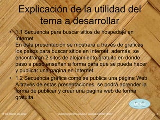 Explicación de la utilidad del
tema a desarrollar
• 1.1 Secuencia para buscar sitios de hospedaje en
Internet
En esta presentación se mostrara a través de graficas
los pasos para buscar sitios en Internet, además, se
encontraran 2 sitos de alojamiento gratuito en donde
paso a paso enseñan a forma para que se pueda hacer
y publicar una pagina en Internet.
• 1.2 Secuencia gráfica como se publica una página Web
A través de estas presentaciones, se podrá aprender la
forma de publicar y crear una pagina web de forma
gratuita.
18 de marzo de 2022 Violeta Argentina Alvarez García IDE06115067 5
MENÚ
 