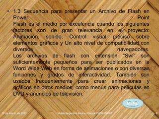• 1.3 Secuencia para presentar un Archivo de Flash en
Power Point
Flash es el medio por excelencia cuando los siguientes
factores son de gran relevancia en el proyecto:
Animación, sonido, Control visual preciso sobre
elementos gráficos y Un alto nivel de compatibilidad con
diversos navegadores.
Los archivos de flash con extensión “Swf” son
suficientemente pequeños para ser publicados en la
Word Wide Web en forma de animaciones o con diversas
funciones y grados de interactividad. También son
usados frecuentemente para crear animaciones y
gráficos en otros medios, como menús para películas en
DVD y anuncios de televisión.
18 de marzo de 2022 Violeta Argentina Alvarez García IDE06115067 6
MENÚ
 