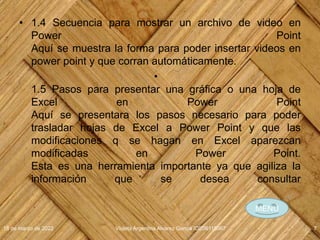 • 1.4 Secuencia para mostrar un archivo de video en
Power Point
Aquí se muestra la forma para poder insertar videos en
power point y que corran automáticamente.
•
1.5 Pasos para presentar una gráfica o una hoja de
Excel en Power Point
Aquí se presentara los pasos necesario para poder
trasladar hojas de Excel a Power Point y que las
modificaciones q se hagan en Excel aparezcan
modificadas en Power Point.
Esta es una herramienta importante ya que agiliza la
información que se desea consultar
18 de marzo de 2022 Violeta Argentina Alvarez García IDE06115067 7
MENÚ
 