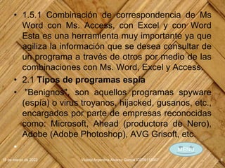 • 1.5.1 Combinación de correspondencia de Ms
Word con Ms. Access, con Excel y con Word
Esta es una herramienta muy importante ya que
agiliza la información que se desea consultar de
un programa a través de otros por medio de las
combinaciones con Ms. Word, Excel y Access.
• 2.1 Tipos de programas espía
• "Benignos", son aquellos programas spyware
(espía) o virus troyanos, hijacked, gusanos, etc.,
encargados por parte de empresas reconocidas
como: Microsoft, Ahead (productora de Nero),
Adobe (Adobe Photoshop), AVG Grisoft, etc.
•
18 de marzo de 2022 Violeta Argentina Alvarez García IDE06115067 8
MENÚ
 
