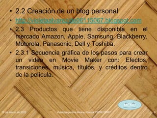 • 2.2 Creación de un blog personal
• http://violetaalvarezide06115067.blogspot.com
• 2.3 Productos que tiene disponible en el
mercado Amazon, Apple, Samsung, Blackberry,
Motorola, Panasonic, Dell y Toshiba.
• 2.3.1 Secuencia gráfica de los pasos para crear
un video en Movie Maker con: Efectos,
transiciones, música, títulos, y créditos dentro
de la película.
18 de marzo de 2022 Violeta Argentina Alvarez García IDE06115067 9
MENÚ
 