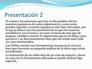 Presentación 2
El conocer las amenazas que hoy en día pueden afectar
nuestros equipos es de suma importancia y como estos
pueden ingresar a nuestro equipos es aún más relevantes, por
lo que se busca con esta presentación es que los usuarios
sensibilicen con el tema y no sean victimas de este tipo de
ataques, también conocer lo importante que es un blog y para
que sirve y su funcionamiento hace que los temas sean cada
vez más entretenidos.
Las Tablets siendo una herramientas necesaria en esta era
hace que hacemos un pequeño análisis de la oferta que existe
actualmente.
La realización de un video dejo de ser cosa de experto y ahora
en casa con la herramienta adecuada se puede realizar algo
especial…
 