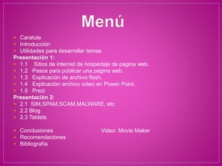  Caratula
 Introducción
 Utilidades para desarrollar temas
Presentación 1:
 1.1 Sitios de internet de hospedaje de pagina web.
 1.2 Pasos para publicar una pagina web.
 1.3 Explicación de archivo flash.
 1.4 Explicación archivo video en Power Point.
 1.5 Prezi
Presentación 2:
 2.1 SIM,SPAM,SCAM,MALWARE, etc
 2.2 Blog
 2.3 Tablets
 Conclusiones Video: Movie Maker
 Recomendaciones
 Bibliografía
 