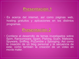 • Contiene el desarrollo de temas investigados sobre
Spim, Ransomware, Spam, Pishing, Scam, Malware,
Spyware, Sniffing, PcZombie y Spooging. Así como
la creación de un blog personal y la secuencia de
este; como también la creación de un video en
movie maler.
• Es acerca del internet, así como páginas web,
hosting gratuitos y aplicaciones en los distintos
programas.
 