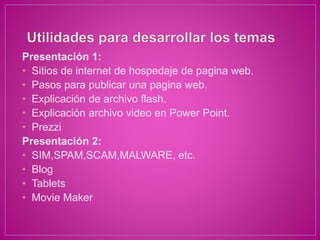 Presentación 1:
• Sitios de internet de hospedaje de pagina web.
• Pasos para publicar una pagina web.
• Explicación de archivo flash.
• Explicación archivo video en Power Point.
• Prezzi
Presentación 2:
• SIM,SPAM,SCAM,MALWARE, etc.
• Blog
• Tablets
• Movie Maker
 