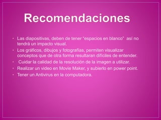 • Las diapositivas, deben de tener “espacios en blanco” así no
tendrá un impacto visual.
• Los gráficos, dibujos y fotografías, permiten visualizar
conceptos que de otra forma resultaran difíciles de entender.
• Cuidar la calidad de la resolución de la imagen a utilizar.
• Realizar un video en Movie Maker, y subierlo en power point.
• Tener un Antivirus en la computadora.
 