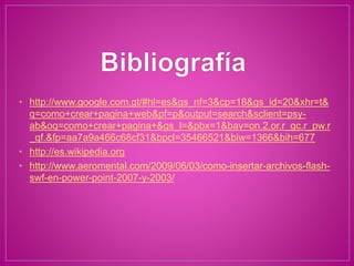 • http://www.google.com.gt/#hl=es&gs_nf=3&cp=18&gs_id=20&xhr=t&
q=como+crear+pagina+web&pf=p&output=search&sclient=psy-
ab&oq=como+crear+pagina+&gs_l=&pbx=1&bav=on.2,or.r_gc.r_pw.r
_qf.&fp=aa7a9a466c68cf31&bpcl=35466521&biw=1366&bih=677
• http://es.wikipedia.org
• http://www.aeromental.com/2009/06/03/como-insertar-archivos-flash-
swf-en-power-point-2007-y-2003/
 