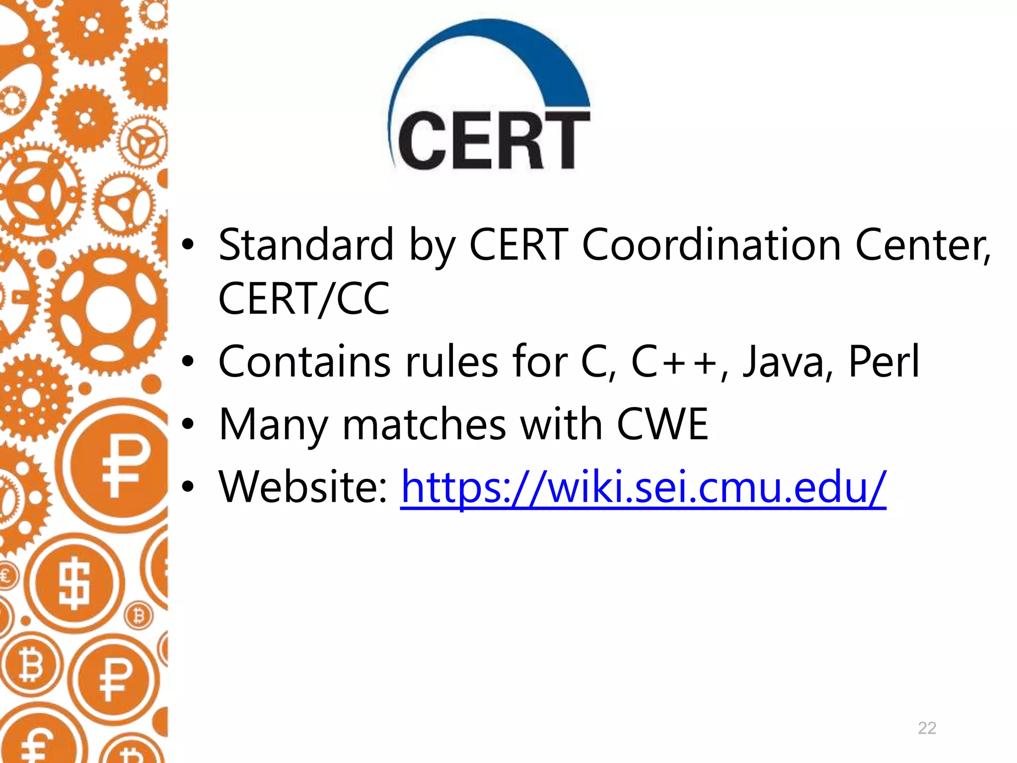 22 • Standard by CERT Coordination Center, CERT/CC • Contains rules for C, C++, Java, Perl • Many matches with CWE • Website: https://wiki.sei.cmu.edu/ 
