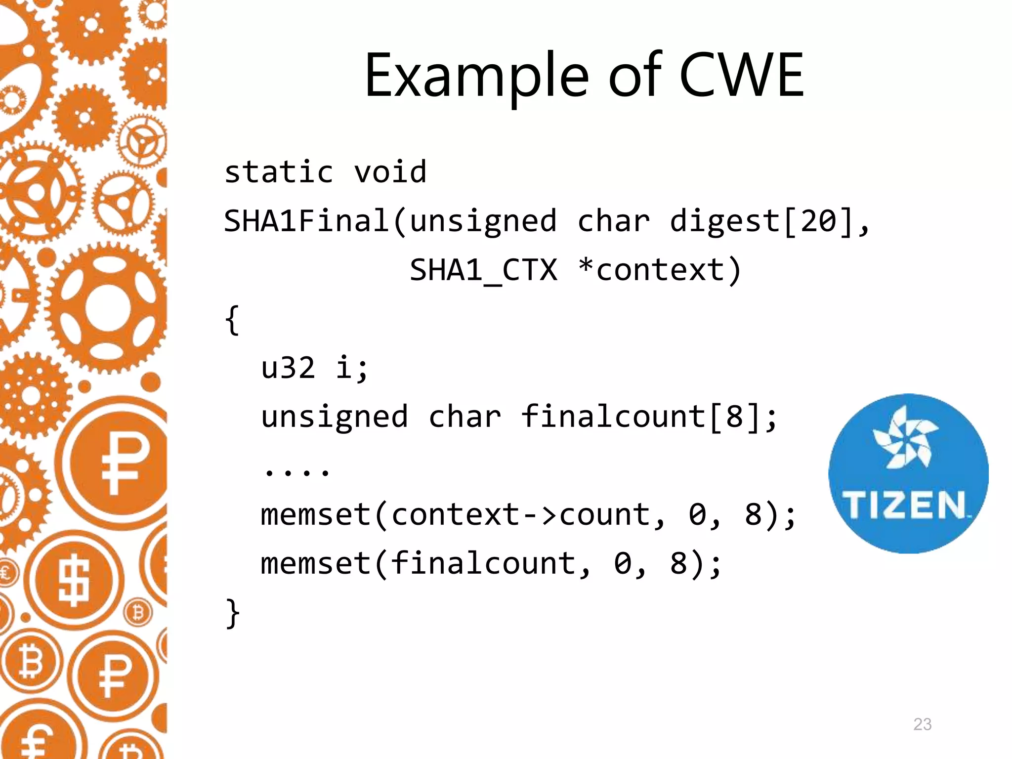 23 Example of CWE static void SHA1Final(unsigned char digest[20], SHA1_CTX *context) { u32 i; unsigned char finalcount[8]; .... memset(context->count, 0, 8); memset(finalcount, 0, 8); } 