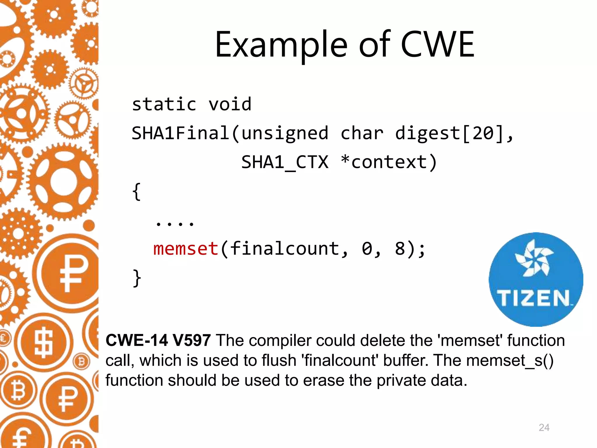 24 Example of CWE static void SHA1Final(unsigned char digest[20], SHA1_CTX *context) { .... memset(finalcount, 0, 8); } CWE-14 V597 The compiler could delete the 'memset' function call, which is used to flush 'finalcount' buffer. The memset_s() function should be used to erase the private data. 