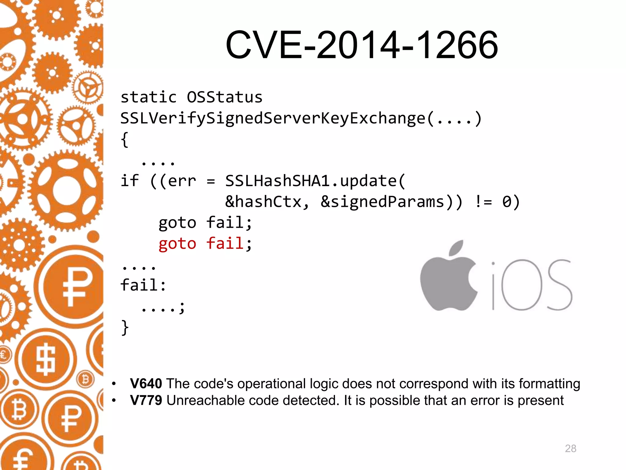 28 static OSStatus SSLVerifySignedServerKeyExchange(....) { .... if ((err = SSLHashSHA1.update( &hashCtx, &signedParams)) != 0) goto fail; goto fail; .... fail: ....; } • V640 The code's operational logic does not correspond with its formatting • V779 Unreachable code detected. It is possible that an error is present CVE-2014-1266 