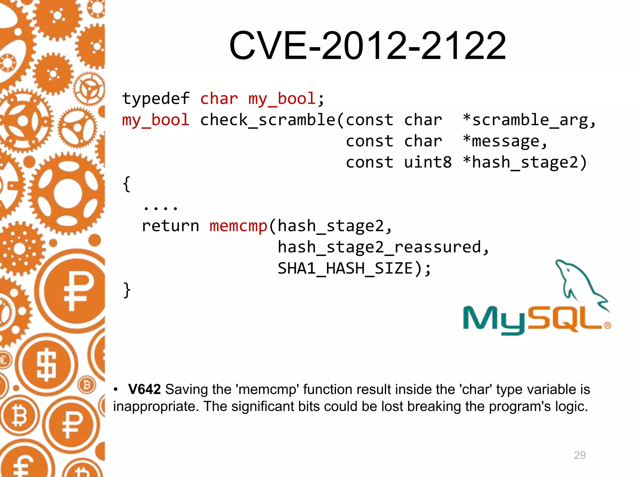 29 typedef char my_bool; my_bool check_scramble(const char *scramble_arg, const char *message, const uint8 *hash_stage2) { .... return memcmp(hash_stage2, hash_stage2_reassured, SHA1_HASH_SIZE); } • V642 Saving the 'memcmp' function result inside the 'char' type variable is inappropriate. The significant bits could be lost breaking the program's logic. CVE-2012-2122 