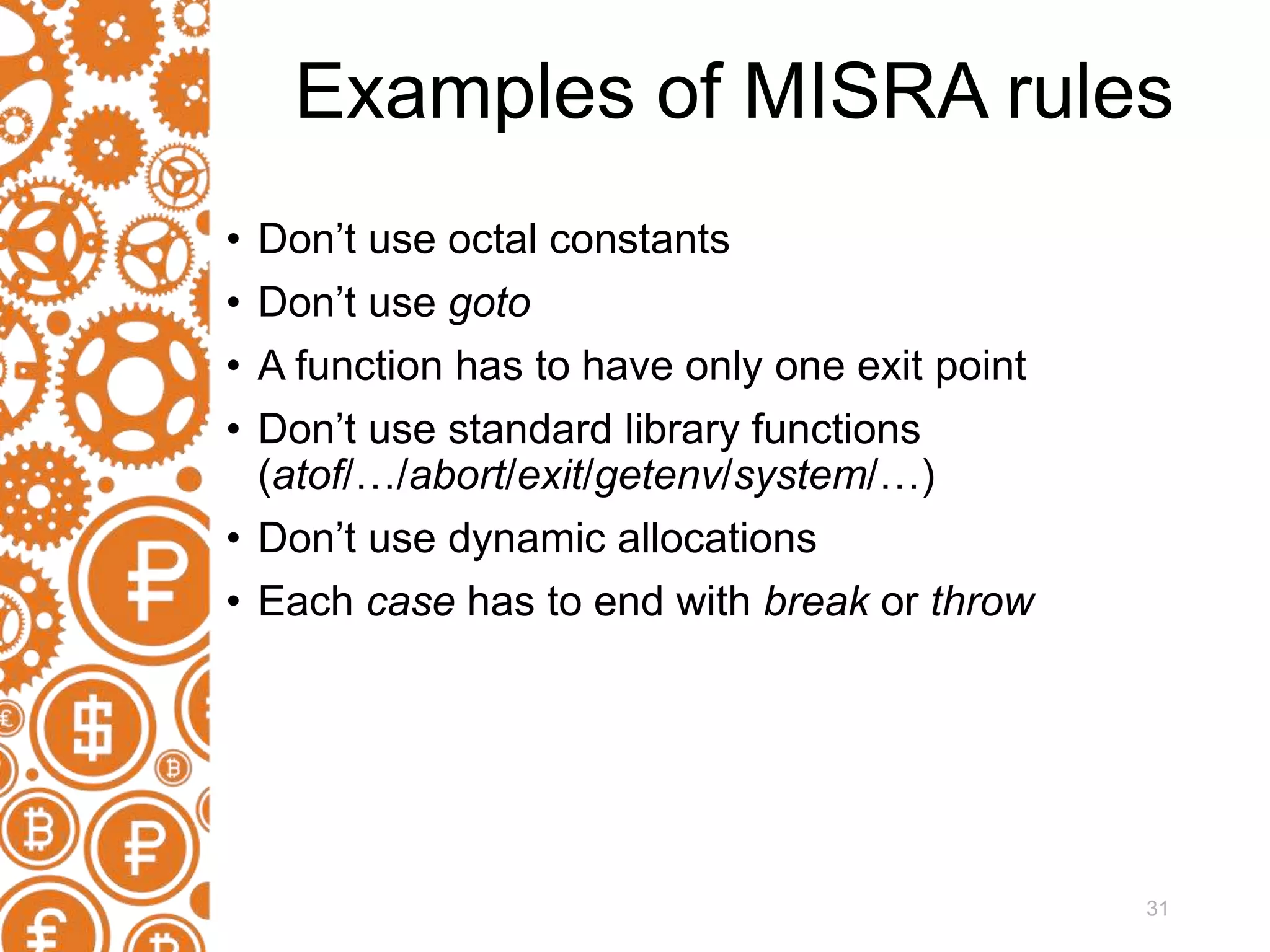 31 Examples of MISRA rules • Don’t use octal constants • Don’t use goto • A function has to have only one exit point • Don’t use standard library functions (atof/…/abort/exit/getenv/system/…) • Don’t use dynamic allocations • Each case has to end with break or throw 