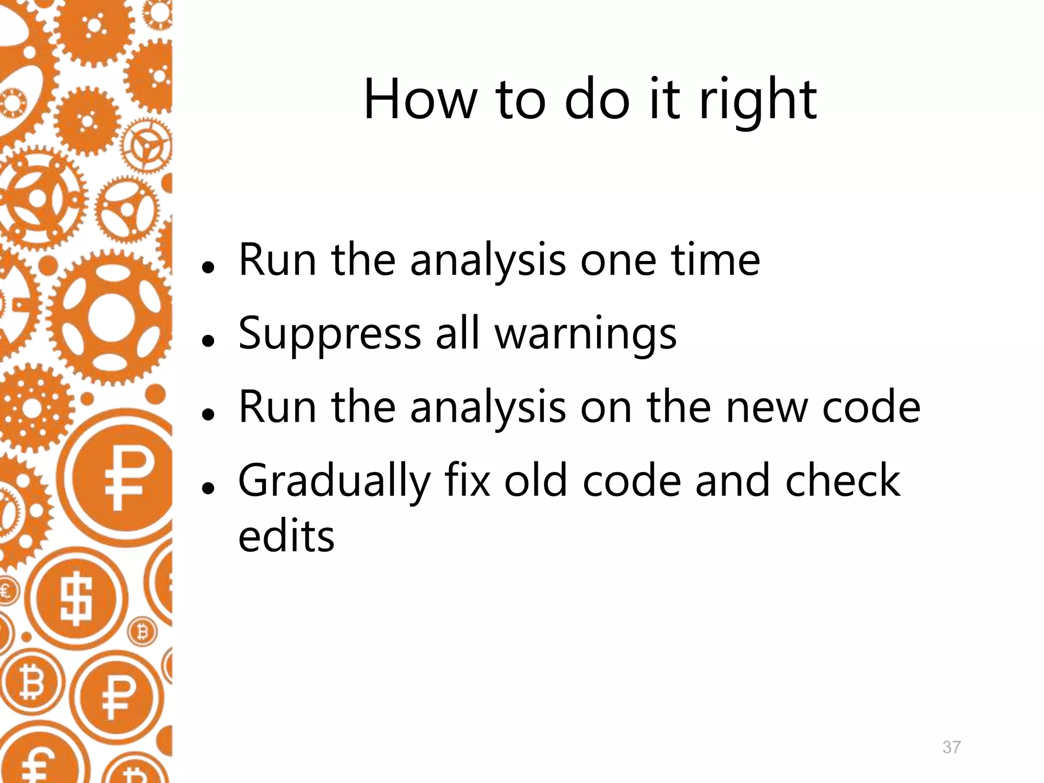 37 How to do it right  Run the analysis one time  Suppress all warnings  Run the analysis on the new code  Gradually fix old code and check edits 