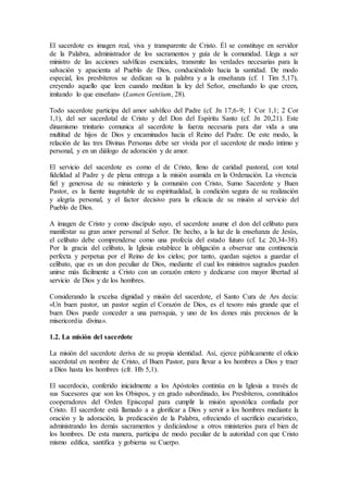 El sacerdote es imagen real, viva y transparente de Cristo. Él se constituye en servidor
de la Palabra, administrador de los sacramentos y guía de la comunidad. Llega a ser
ministro de las acciones salvíficas esenciales, transmite las verdades necesarias para la
salvación y apacienta al Pueblo de Dios, conduciéndolo hacia la santidad. De modo
especial, los presbíteros se dedican «a la palabra y a la enseñanza (cf. 1 Tim 5,17),
creyendo aquello que leen cuando meditan la ley del Señor, enseñando lo que creen,
imitando lo que enseñan» (Lumen Gentium, 28).
Todo sacerdote participa del amor salvífico del Padre (cf. Jn 17,6-9; 1 Cor 1,1; 2 Cor
1,1), del ser sacerdotal de Cristo y del Don del Espíritu Santo (cf. Jn 20,21). Este
dinamismo trinitario comunica al sacerdote la fuerza necesaria para dar vida a una
multitud de hijos de Dios y encaminados hacia el Reino del Padre. De este modo, la
relación de las tres Divinas Personas debe ser vivida por el sacerdote de modo íntimo y
personal, y en un diálogo de adoración y de amor.
El servicio del sacerdote es como el de Cristo, lleno de caridad pastoral, con total
fidelidad al Padre y de plena entrega a la misión asumida en la Ordenación. La vivencia
fiel y generosa de su ministerio y la comunión con Cristo, Sumo Sacerdote y Buen
Pastor, es la fuente inagotable de su espiritualidad, la condición segura de su realización
y alegría personal, y el factor decisivo para la eficacia de su misión al servicio del
Pueblo de Dios.
A imagen de Cristo y como discípulo suyo, el sacerdote asume el don del celibato para
manifestar su gran amor personal al Señor. De hecho, a la luz de la enseñanza de Jesús,
el celibato debe comprenderse como una profecía del estado futuro (cf. Lc 20,34-38).
Por la gracia del celibato, la Iglesia establece la obligación a observar una continencia
perfecta y perpetua por el Reino de los cielos; por tanto, quedan sujetos a guardar el
celibato, que es un don peculiar de Dios, mediante el cual los ministros sagrados pueden
unirse más fácilmente a Cristo con un corazón entero y dedicarse con mayor libertad al
servicio de Dios y de los hombres.
Considerando la excelsa dignidad y misión del sacerdote, el Santo Cura de Ars decía:
«Un buen pastor, un pastor según el Corazón de Dios, es el tesoro más grande que el
buen Dios puede conceder a una parroquia, y uno de los dones más preciosos de la
misericordia divina».
1.2. La misión del sacerdote
La misión del sacerdote deriva de su propia identidad. Así, ejerce públicamente el oficio
sacerdotal en nombre de Cristo, el Buen Pastor, para llevar a los hombres a Dios y traer
a Dios hasta los hombres (cfr. Hb 5,1).
El sacerdocio, conferido inicialmente a los Apóstoles continúa en la Iglesia a través de
sus Sucesores que son los Obispos, y en grado subordinado, los Presbíteros, constituidos
cooperadores del Orden Episcopal para cumplir la misión apostólica confiada por
Cristo. El sacerdote está llamado a a glorificar a Dios y servir a los hombres mediante la
oración y la adoración, la predicación de la Palabra, ofreciendo el sacrificio eucarístico,
administrando los demás sacramentos y dedicándose a otros ministerios para el bien de
los hombres. De esta manera, participa de modo peculiar de la autoridad con que Cristo
mismo edifica, santifica y gobierna su Cuerpo.
 