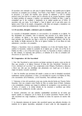 El sacerdote está ordenado no sólo para la Iglesia Particular, sino también para la Iglesia
Universal, en comunión con el Obispo, "con Pedro y bajo Pedro". Cuenta para ello, con
la presencia y el poder del Espíritu, para ejercitar su ministerio y vivir la caridad
pastoral como don total de sí mismo para la salvación de los propios hermanos, cumplir
su misión profética de anunciar y explicar, con autoridad, la Palabra de Dios, y guiar la
comunidad que le fue confiada y mantenerla en la unidad querida por el Señor. El
sacerdote está, por tanto, "en la Iglesia" y "ante la Iglesia", por lo que debe amar a la
Iglesia como Cristo la ha amado, consagrando a ella todas sus energías y donándose con
caridad pastoral hasta dar cotidianamente la propia vida.
1.3. El sacerdote, discípulo y misionero para la comunión
La vocación al discipulado misionero es con-vocación a la comunión en su Iglesia. No
hay discipulado sin comunión. Ante la tentación, muy presente en la cultura actual, de
ser cristianos sin Iglesia y las nuevas búsquedas espirituales individualistas, hay que
tener presente que Jesucristo nos llegó a través de la comunidad eclesial y ella nos da
una familia, la familia universal de Dios en la Iglesia Católica. La fe nos libera de todo
aislamiento y nos lleva a la comunión.
Obispos y Sacerdotes viven en comunión, basándose en el don del Espíritu Santo. Al
celebrar la Eucaristía, realizan la comunión de la Iglesia que se nutre con el Pan de la
Palabra de Dios y con el Pan del Cuerpo de Cristo. La Eucaristía es fuente y culmen de
la vida cristiana, su expresión más perfecta y el alimento de la vida en comunión (cfr.
Documento de Aparecida, 158).
III. Compromisos del Año Sacerdotal
1. Este Año Sacerdotal es para nosotros un tiempo oportuno de gracia, como un don de
Dios que envuelve a la Iglesia Universal. El lema del Año Sacerdotal: "fidelidad de
Cristo, fidelidad del sacerdote" nos compromete como Obispos, Presbíteros y diáconos
a llevar una vida que nos identifique más plenamente con Aquél que es la fuente y
origen de nuestra vocación sacerdotal.
2. Ante los desafíos que provienen del mundo y ponen en crisis la identidad sacerdotal,
reafirmamos nuestra pertenencia a Cristo y la necesidad de recurrir a la Palabra de Dios,
a los sacramentos de la Penitencia, y de la Eucaristía, bien celebrada cada día.
3. Valoremos el don del sacerdocio como una excelsa elección hecha por Nuestro Señor
Jesucristo. Esto nos compete como Pueblo de Dios en camino hacia el Padre. Invitamos
a las comunidades cristianas que tengan la sabiduría de acompañar a sus sacerdotes con
el afecto, el respeto y la estima además de las oraciones y sacrificios que deben
ofrecerse por la santificación de ellos cada día.
4. Seamos coherentes con una auténtica espiritualidad sacerdotal de tal modo que
nuestro pueblo se enriquezca con la fuerza de la unción sacerdotal. Nuestro estilo de
vida sacerdotal nos exige templanza y sobriedad en todos los aspectos de nuestra vida
diaria.
5. La dimensión misionera de nuestra vida sacerdotal supone una adhesión absoluta a la
tradición de la Iglesia Apostólica, adoptando el nuevo estilo de vida inaugurado por
 